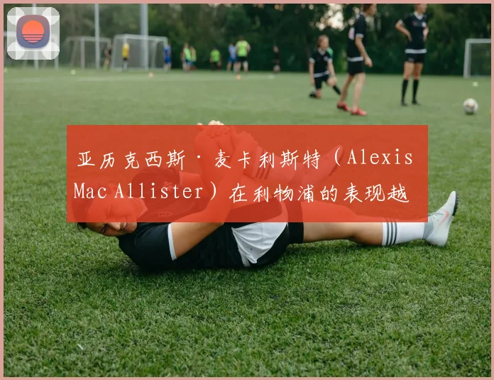 亚历克西斯·麦卡利斯特（Alexis Mac Allister）在利物浦的表现越来越好