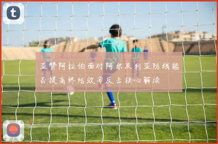亚赞阿拉伯面对阿尔及利亚防线能否提高终结效率反击核心解读