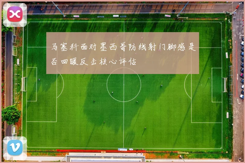 马塞科面对墨西哥防线射门脚感是否回暖反击核心评估