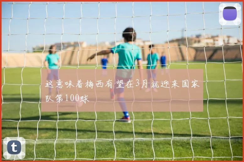 这意味着梅西有望在3月就迎来国家队第100球