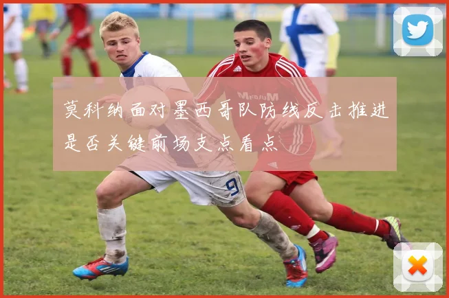 莫科纳面对墨西哥队防线反击推进是否关键前场支点看点