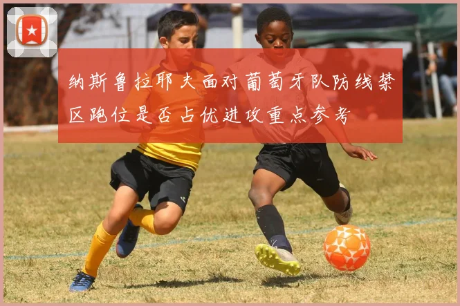 纳斯鲁拉耶夫面对葡萄牙队防线禁区跑位是否占优进攻重点参考