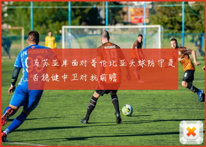 马苏亚库面对哥伦比亚头球防守是否稳健中卫对抗前瞻