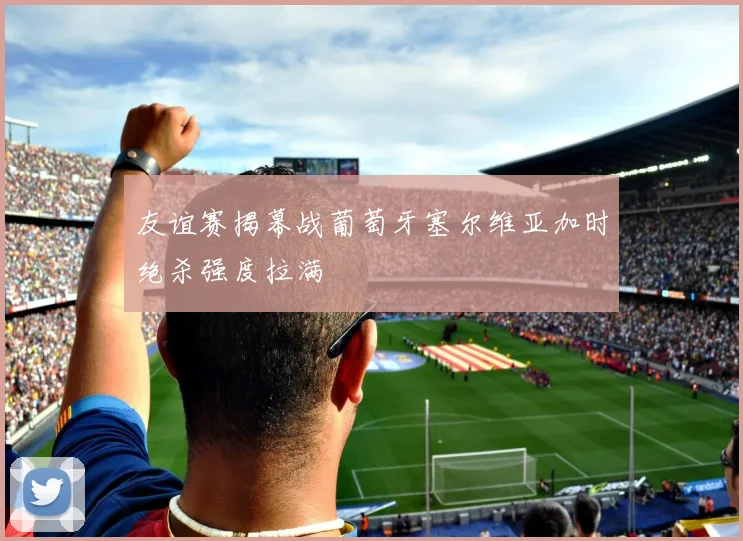 友谊赛揭幕战葡萄牙塞尔维亚加时绝杀强度拉满