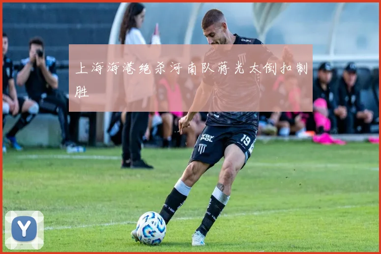 上海海港绝杀河南队蒋光太倒扣制胜