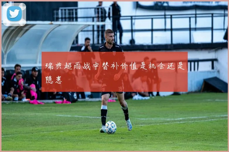 瑞典超雨战中替补价值是机会还是隐患
