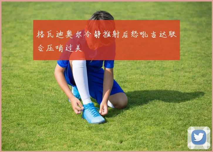 格瓦迪奥尔冷静推射后怒吼吉达联合压哨过关