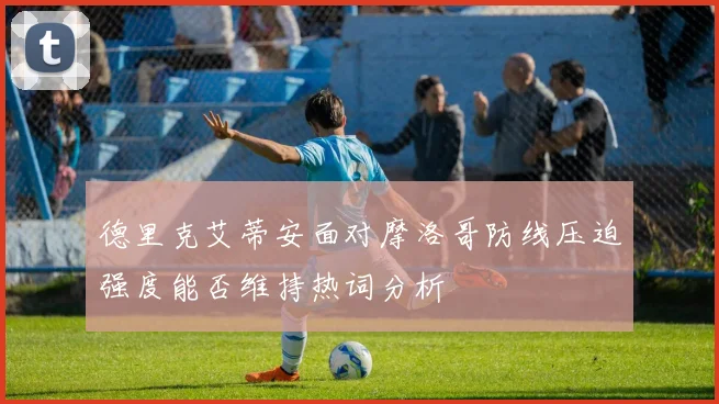 德里克艾蒂安面对摩洛哥防线压迫强度能否维持热词分析