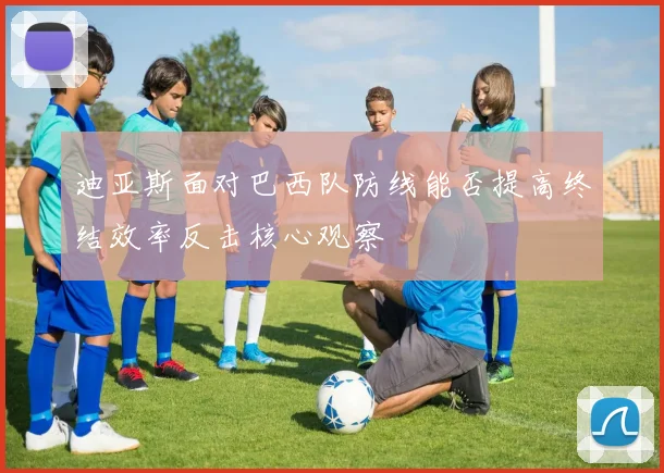 迪亚斯面对巴西队防线能否提高终结效率反击核心观察
