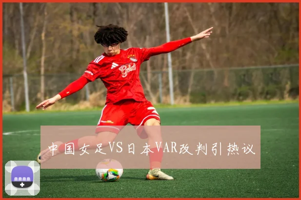 中国女足VS日本VAR改判引热议