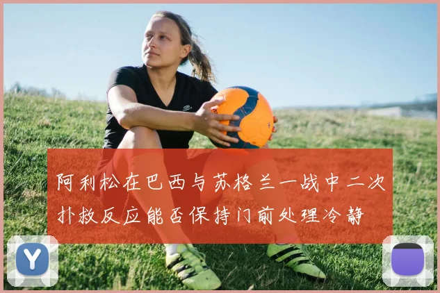 阿利松在巴西与苏格兰一战中二次扑救反应能否保持门前处理冷静