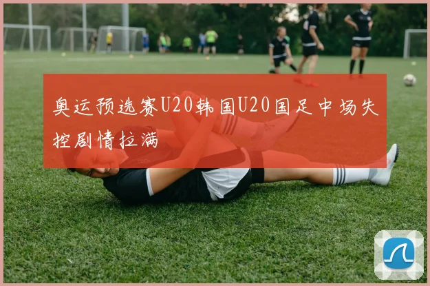 奥运预选赛U20韩国U20国足中场失控剧情拉满