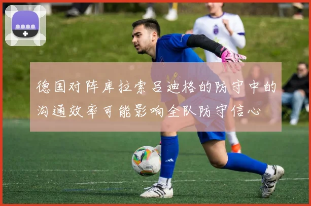 德国对阵库拉索吕迪格的防守中的沟通效率可能影响全队防守信心