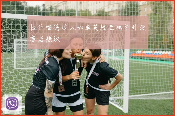 拉什福德过人如麻英格兰绝杀丹麦赛后热议