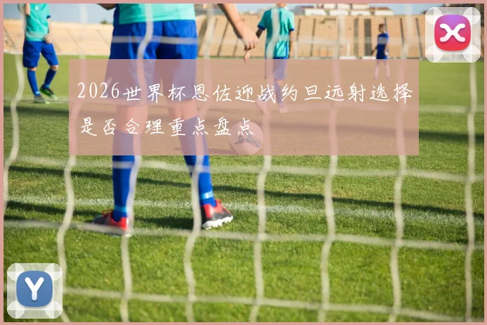 2026世界杯恩佐迎战约旦远射选择是否合理重点盘点