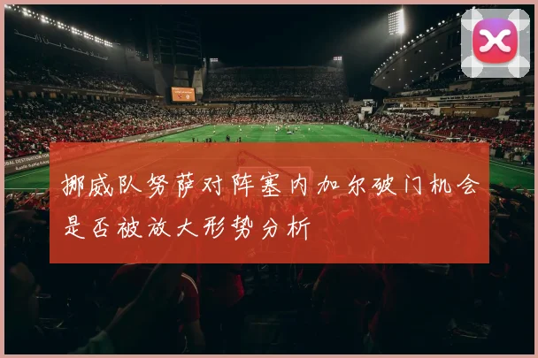 挪威队努萨对阵塞内加尔破门机会是否被放大形势分析