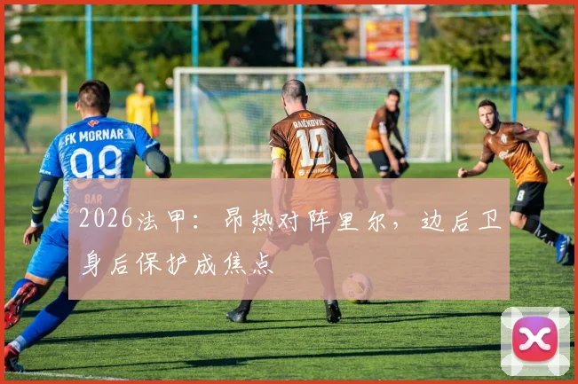 2026法甲：昂热对阵里尔，边后卫身后保护成焦点