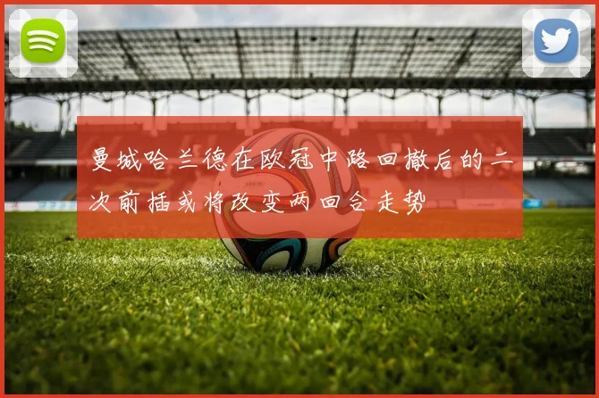 曼城哈兰德在欧冠中路回撤后的二次前插或将改变两回合走势