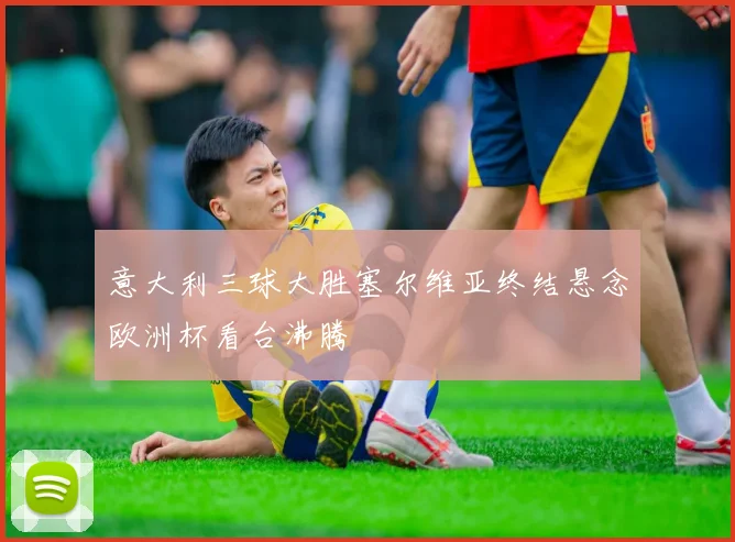 意大利三球大胜塞尔维亚终结悬念欧洲杯看台沸腾