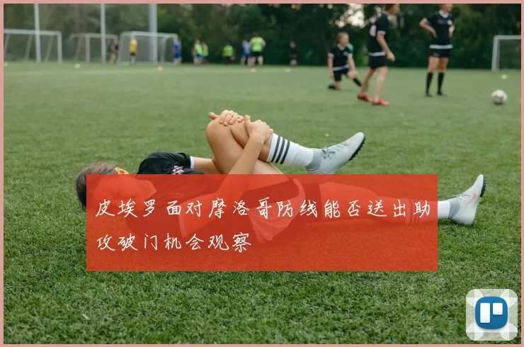 皮埃罗面对摩洛哥防线能否送出助攻破门机会观察