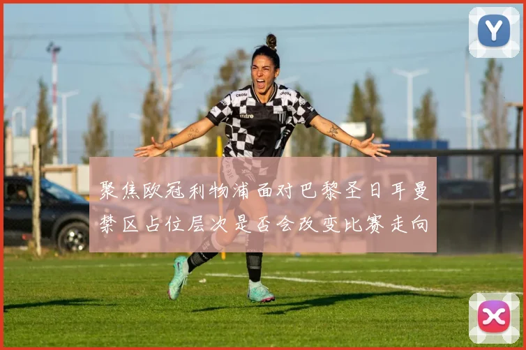 聚焦欧冠利物浦面对巴黎圣日耳曼禁区占位层次是否会改变比赛走向