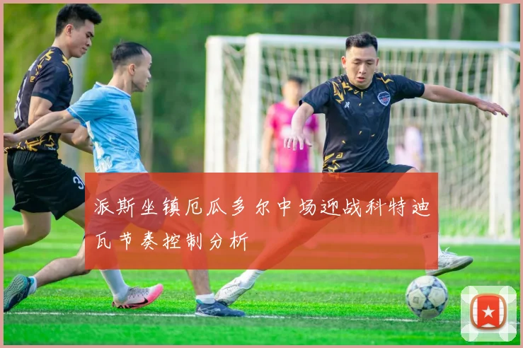 派斯坐镇厄瓜多尔中场迎战科特迪瓦节奏控制分析