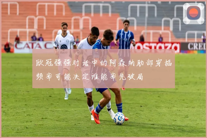 欧冠强强对话中的阿森纳肋部穿插频率可能决定谁能率先破局
