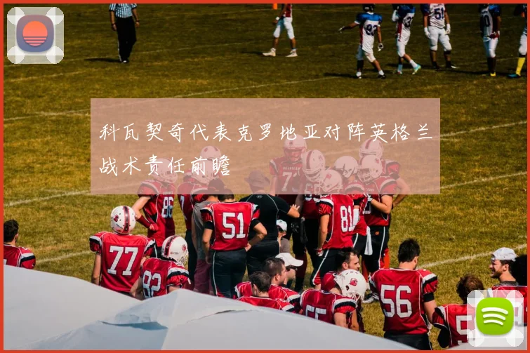 科瓦契奇代表克罗地亚对阵英格兰战术责任前瞻