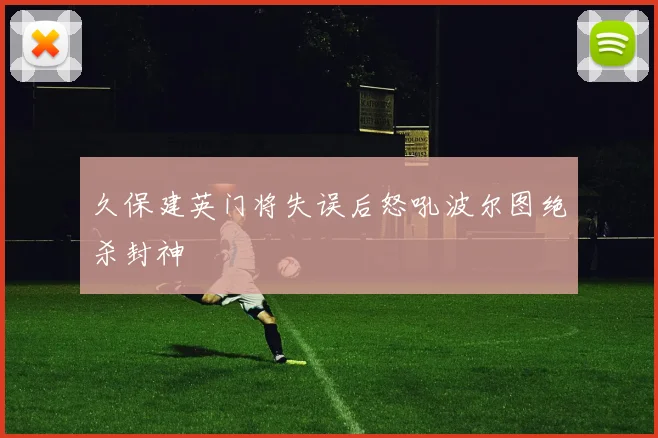 久保建英门将失误后怒吼波尔图绝杀封神