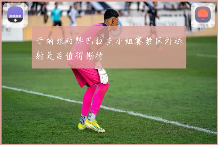 于纳尔对阵巴拉圭小组赛禁区外远射是否值得期待