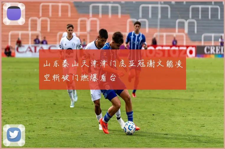 山东泰山天津津门虎亚冠谢文能凌空斩破门燃爆看台