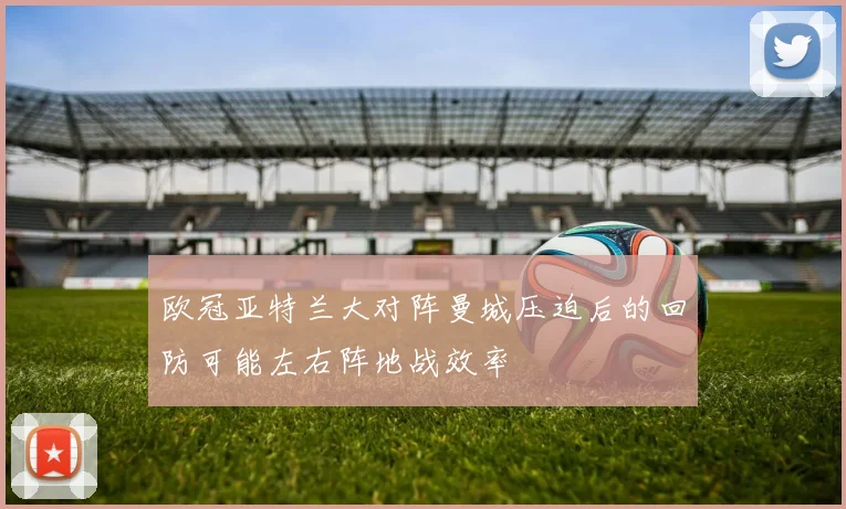 欧冠亚特兰大对阵曼城压迫后的回防可能左右阵地战效率