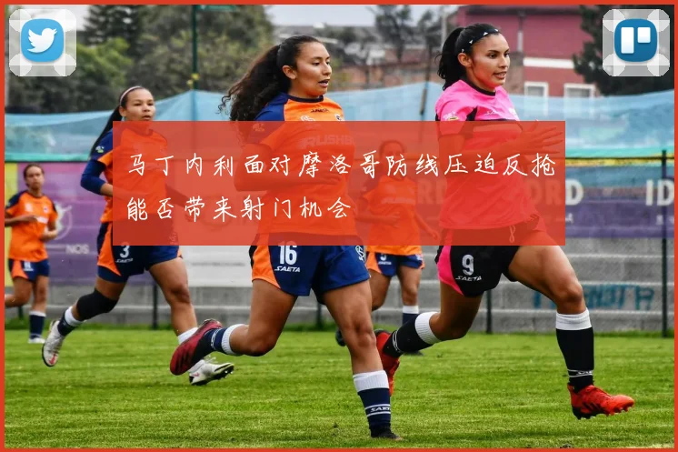 马丁内利面对摩洛哥防线压迫反抢能否带来射门机会