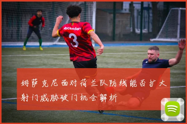 姆萨克尼面对荷兰队防线能否扩大射门威胁破门机会解析