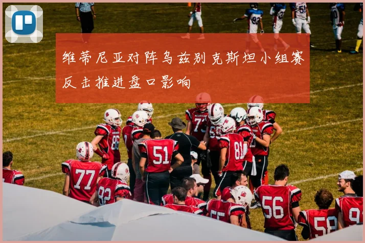 维蒂尼亚对阵乌兹别克斯坦小组赛反击推进盘口影响