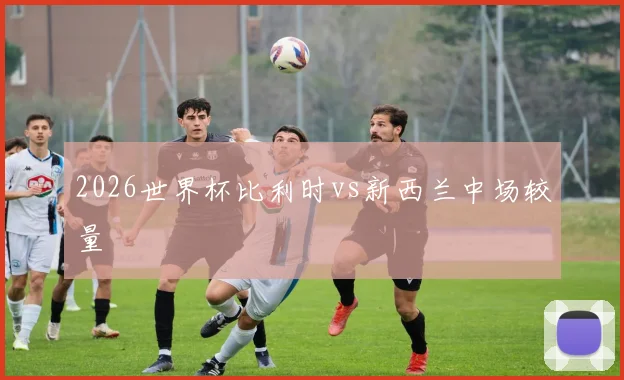 2026世界杯比利时vs新西兰中场较量