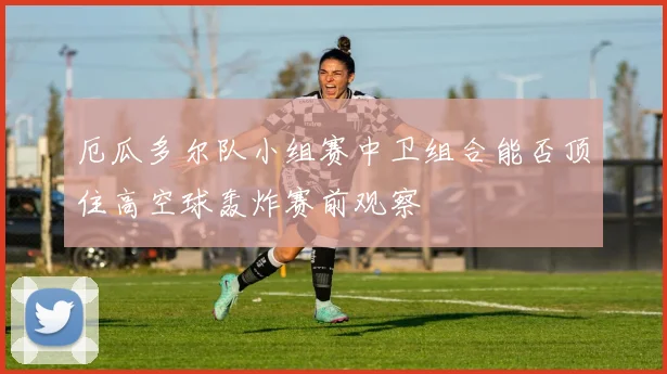 厄瓜多尔队小组赛中卫组合能否顶住高空球轰炸赛前观察