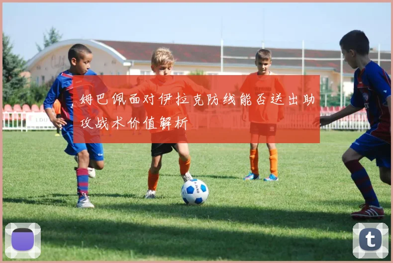姆巴佩面对伊拉克防线能否送出助攻战术价值解析