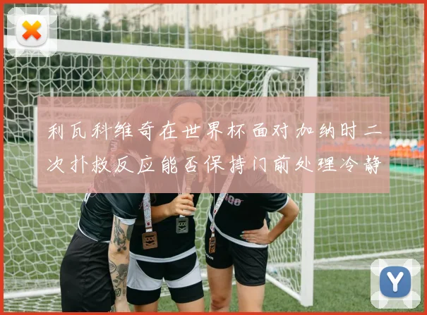利瓦科维奇在世界杯面对加纳时二次扑救反应能否保持门前处理冷静