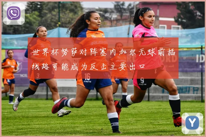 世界杯努萨对阵塞内加尔无球前插线路可能成为反击主要出口