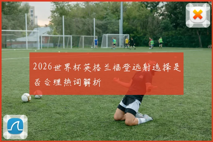 2026世界杯英格兰福登远射选择是否合理热词解析